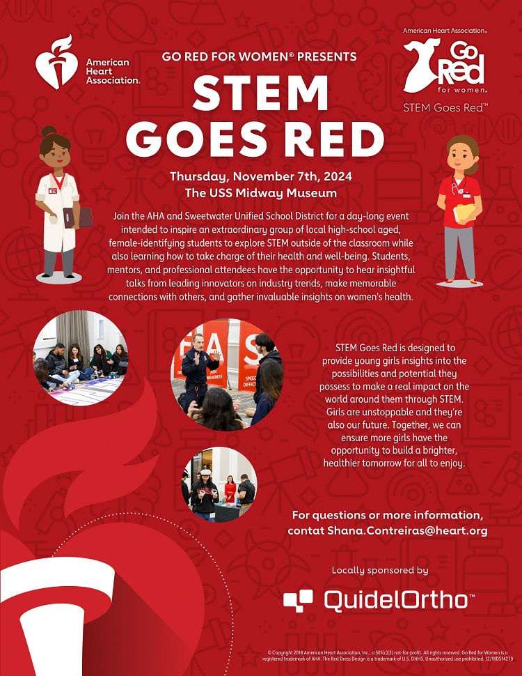 Red event poster for ‘GO RED FOR WOMEN STEM Goes Red’. American Heart Association heart and torch logo. American Heart Association Go Red for Women STEM Goes Red red dress logo. The American Heart Association - Go Red for Women presents: STEM Goes Red. Thursday, November 7th, 2024, at the USS Midway Museum. Join the AHA and Sweetwater Unified School District for a day-long event intended to inspire an extraordinary group of local high-school aged, female-identifying students to explore STEM outside of the classroom while also learning how to take charge of their health and well-being. Students, mentors, and professional attendees have the opportunity to hear insightful talks from leading innovators on industry trends, make memorable connections with others, and gather invaluable insights on women's health. STEM Goes Red is designed to provide young girls insights into the possibilities and potential they possess to make a real impact on the world around them through STEM. Girls are unstoppable and they’re also our future. Together, we can ensure more girls have the opportunity to build a brighter, healthier tomorrow for all to enjoy. For questions or more information, contact Shana.Contreiras@heart.org. Locally sponsored by QuidelOrtho. © Copyright 2018 American Heart Association, Inc., a 501(c)(3) not-for-profit. All rights reserved. Go Red for Women is a registered trademark of AHA. The Red Dress Design is a trademark of U.S. DHHS. Unauthorized use prohibited. 12/18DS14279 Image 1: “Female students conducting a science experiment, showcasing hands-on learning in STEM.” Image 2: “Panel discussion with leaders in STEM, emphasizing mentorship and networking.” Image 3: “A girl wearing a virtual reality headset at a STEM event.”